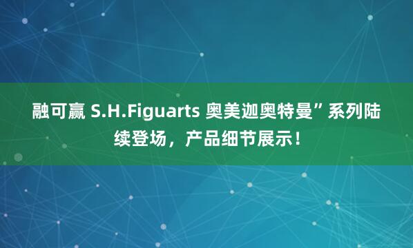 融可赢 S.H.Figuarts 奥美迦奥特曼”系列陆续登场，产品细节展示！