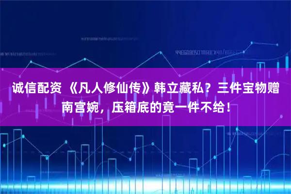 诚信配资 《凡人修仙传》韩立藏私?三件宝物赠南宫婉,压箱底的竟一件不给!