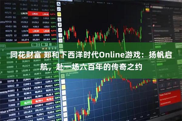 同花财富 郑和下西洋时代Online游戏：扬帆启航，赴一场六百年的传奇之约