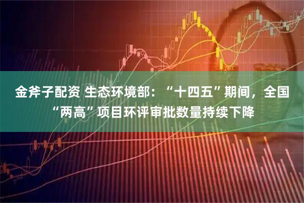 金斧子配资 生态环境部：“十四五”期间，全国“两高”项目环评审批数量持续下降