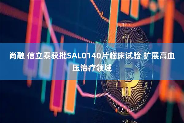 尚融 信立泰获批SAL0140片临床试验 扩展高血压治疗领域