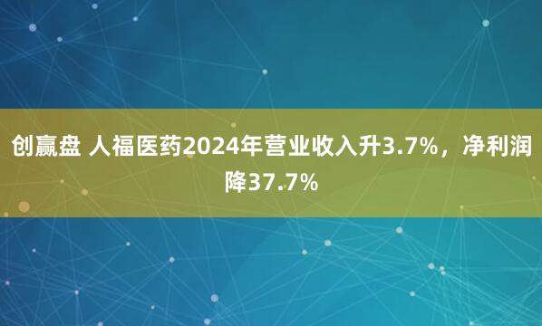 创赢盘 人福医药2024年营业收入升3.7%,净利润降37.7%