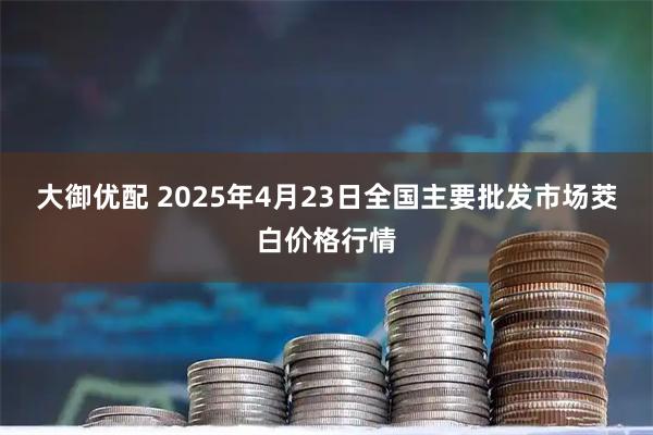 大御优配 2025年4月23日全国主要批发市场茭白价格行情