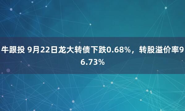 牛跟投 9月22日龙大转债下跌0.68%，转股溢价率96.73%