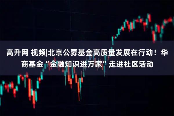 高升网 视频|北京公募基金高质量发展在行动！华商基金“金融知识进万家”走进社区活动