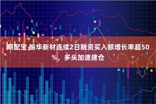期配宝 振华新材连续2日融资买入额增长率超50%，多头加速建仓