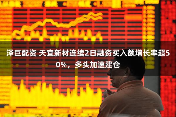 泽巨配资 天宜新材连续2日融资买入额增长率超50%，多头加速建仓
