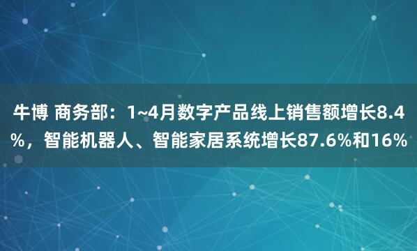 牛博 商务部：1~4月数字产品线上销售额增长8.4%，智能机器人、智能家居系统增长87.6%和16%