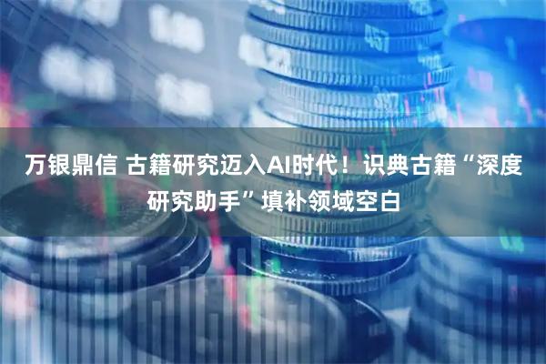万银鼎信 古籍研究迈入AI时代！识典古籍“深度研究助手”填补领域空白