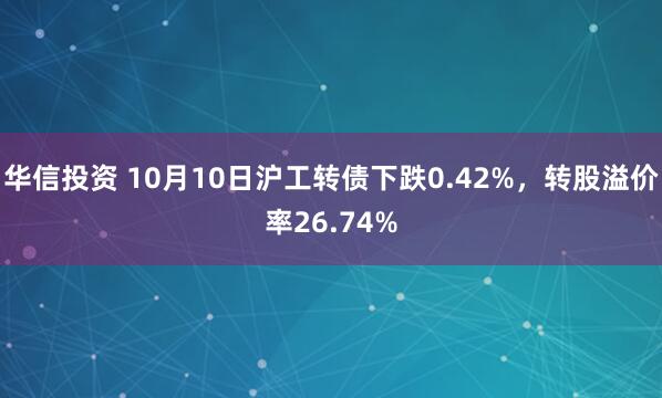 华信投资 10月10日沪工转债下跌0.42%，转股溢价率26.74%