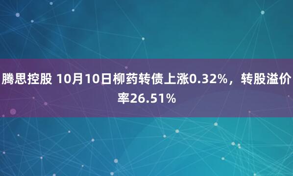 腾思控股 10月10日柳药转债上涨0.32%，转股溢价率26.51%