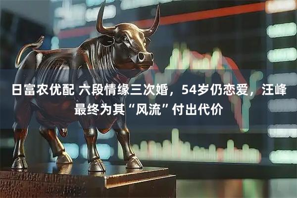 日富农优配 六段情缘三次婚，54岁仍恋爱，汪峰最终为其“风流”付出代价