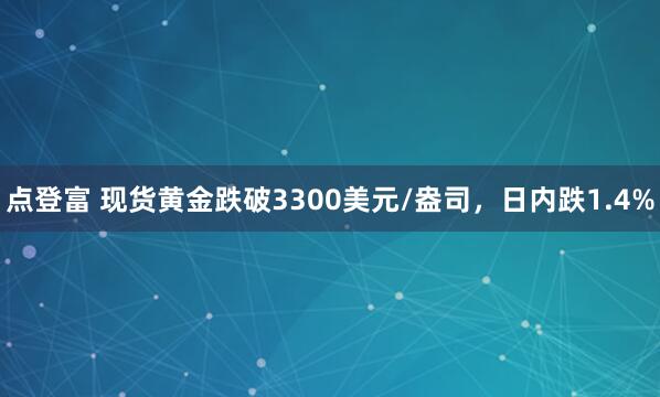 点登富 现货黄金跌破3300美元/盎司，日内跌1.4%