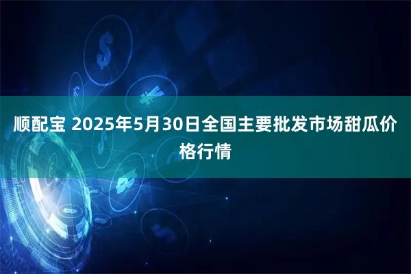 顺配宝 2025年5月30日全国主要批发市场甜瓜价格行情