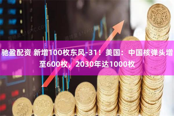 驰盈配资 新增100枚东风-31！美国：中国核弹头增至600枚，2030年达1000枚