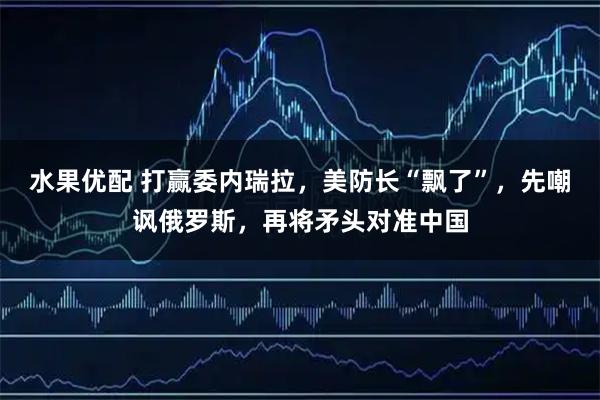 水果优配 打赢委内瑞拉，美防长“飘了”，先嘲讽俄罗斯，再将矛头对准中国