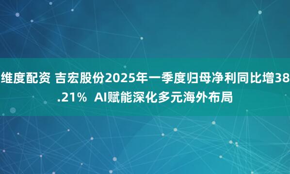维度配资 吉宏股份2025年一季度归母净利同比增38.21%  AI赋能深化多元海外布局