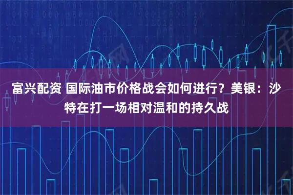 富兴配资 国际油市价格战会如何进行？美银：沙特在打一场相对温和的持久战