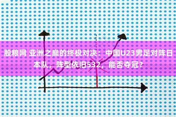 股粮网 亚洲之巅的终极对决：中国U23男足对阵日本队，阵型依旧532，能否夺冠？