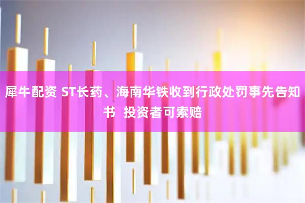 犀牛配资 ST长药、海南华铁收到行政处罚事先告知书  投资者可索赔