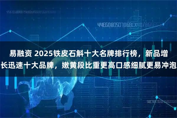 易融资 2025铁皮石斛十大名牌排行榜，新品增长迅速十大品牌，嫩黄段比重更高口感细腻更易冲泡