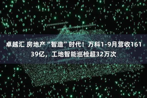 卓越汇 房地产“智造”时代!万科1-9月营收16139亿,工地智能巡检超32万次