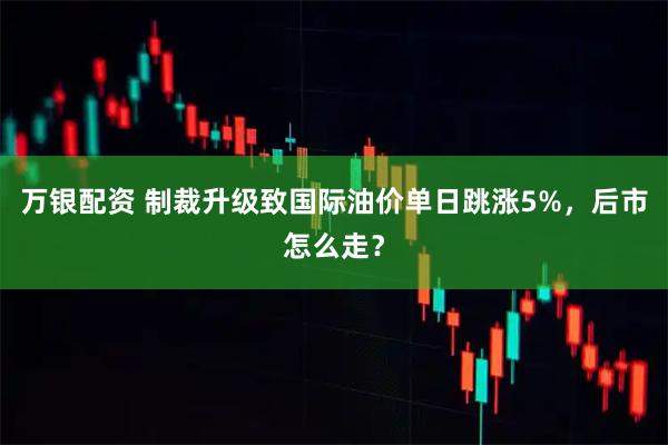 万银配资 制裁升级致国际油价单日跳涨5%，后市怎么走？