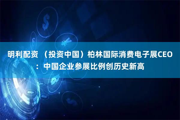 明利配资 （投资中国）柏林国际消费电子展CEO：中国企业参展比例创历史新高