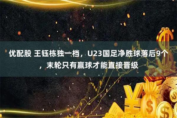 优配股 王钰栋独一档，U23国足净胜球落后9个，末轮只有赢球才能直接晋级
