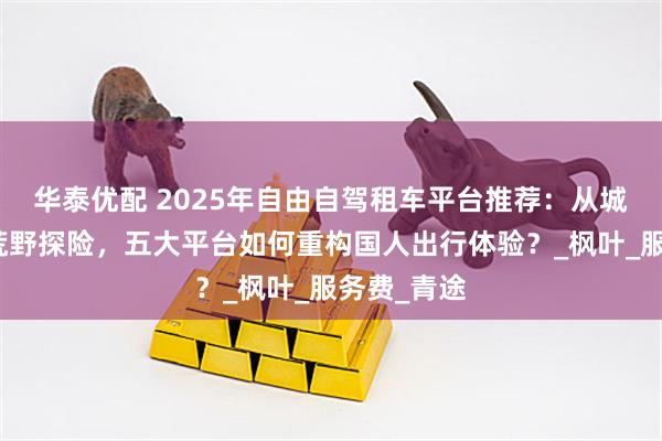 华泰优配 2025年自由自驾租车平台推荐：从城市通勤到荒野探险，五大平台如何重构国人出行体验？_枫叶_服务费_青途